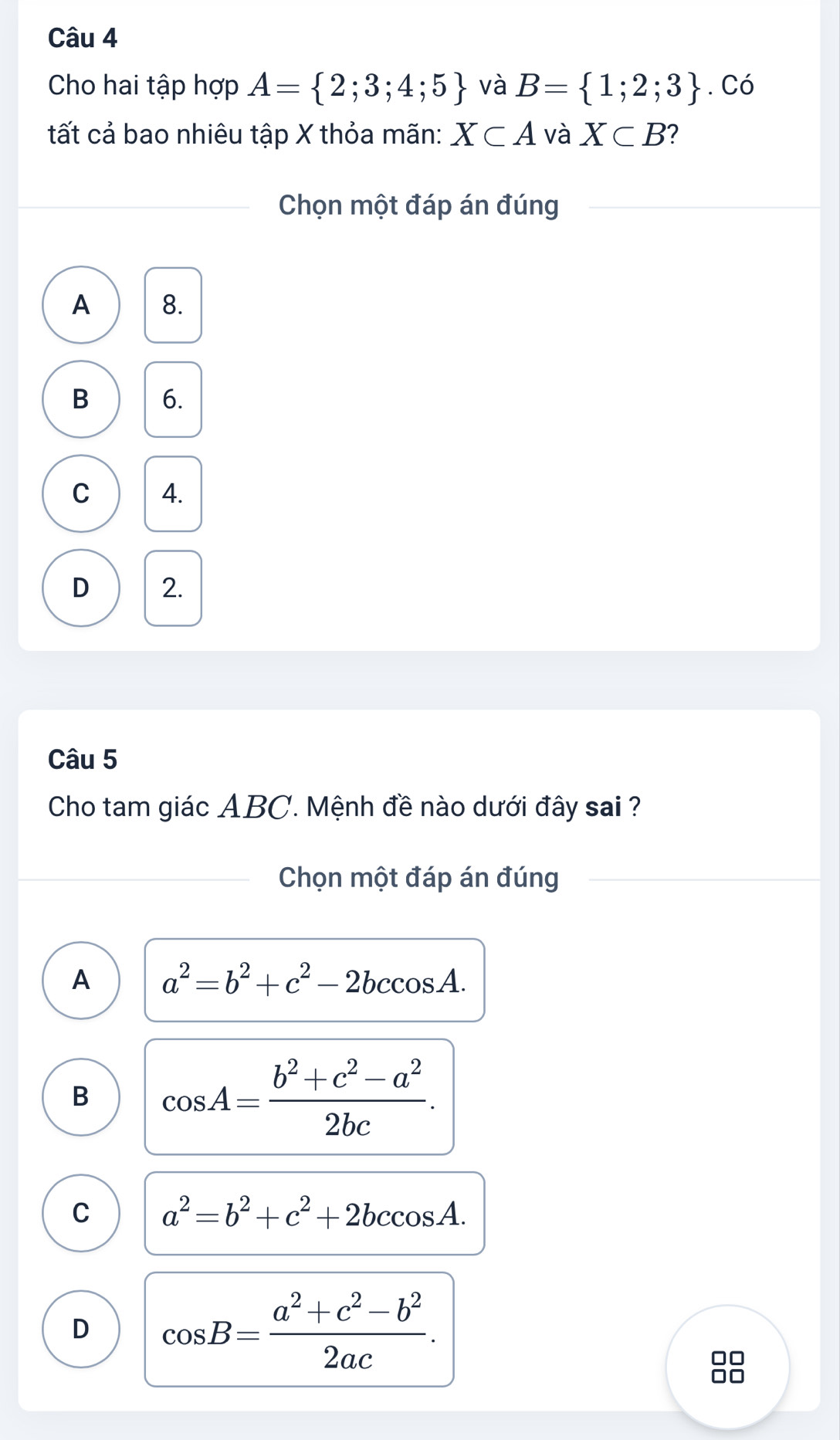 Cho hai tập hợp A= 2;3;4;5 và B= 1;2;3. Có
tất cả bao nhiêu tập X thỏa mãn: X⊂ A và X⊂ B 2
Chọn một đáp án đúng
A 8.
B 6.
C 4.
D 2.
Câu 5
Cho tam giác ABC. Mệnh đề nào dưới đây sai ?
Chọn một đáp án đúng
A a^2=b^2+c^2-2bccos A.
B cos A= (b^2+c^2-a^2)/2bc .
C a^2=b^2+c^2+2bccos A.
D cos B= (a^2+c^2-b^2)/2ac .