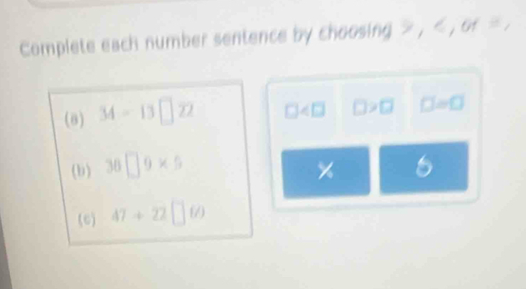 Complete each number sentence by choosing , , or . 
(8) 34-13□ overline 22
□ □ >□ □ =□
(b) 36□ 9* 5 6
(c) 47+22□ 60