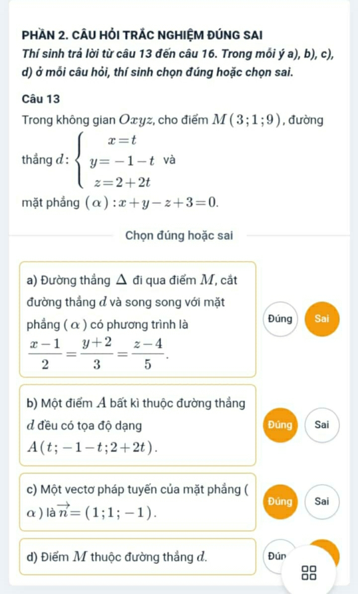 PHAN 2. CÂU HỏI TRÁC NGHIỆM ĐÚNG SAI 
Thí sinh trả lời từ câu 13 đến câu 16. Trong mỗi ý a), b), c), 
d) ở mỗi câu hỏi, thí sinh chọn đúng hoặc chọn sai. 
Câu 13 
Trong không gian Oxyz, cho điểm M(3;1;9) , đường 
thẳng d : beginarrayl x=t y=-1-t z=2+2tendarray. và 
mặt phẳng ( α ) : x+y-z+3=0. 
1 

Chọn đúng hoặc sai 
a) Đường thẳng △ đi qua điểm M, cắt 
đường thẳng đ và song song với mặt 
phẳng ( α ) có phương trình là 
Đúng Sai
 (x-1)/2 = (y+2)/3 = (z-4)/5 . 
b) Một điểm Á bất kì thuộc đường thẳng 
d đều có tọa độ dạng Đúng Sai
A(t;-1-t;2+2t). 
c) Một vectơ pháp tuyến của mặt phẳng ( 
α ) là vector n=(1;1;-1). 
Đúng Sai 
d) Điểm M thuộc đường thẳng đ. Đún