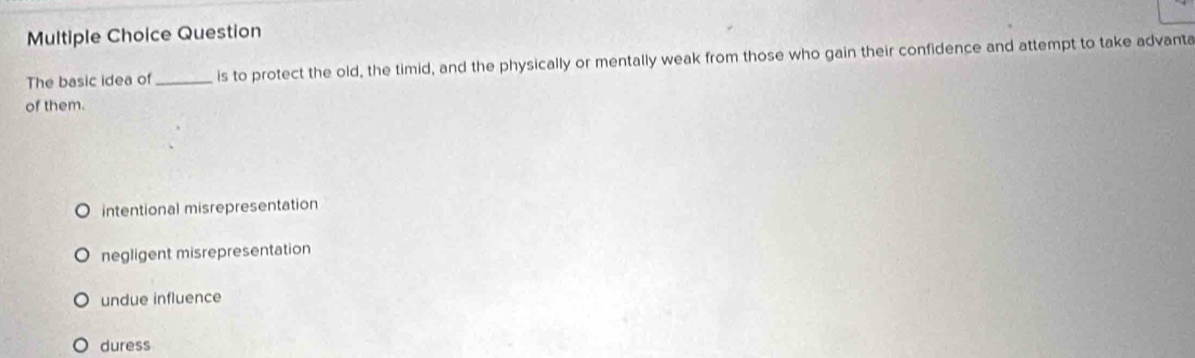 Question
The basic idea of_ is to protect the old, the timid, and the physically or mentally weak from those who gain their confidence and attempt to take advanta
of them.
intentional misrepresentation
negligent misrepresentation
undue influence
duress