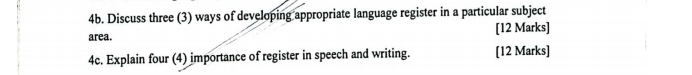 Discuss three (3) ways of developing appropriate language register in a particular subject 
area. [12 Marks] 
4c. Explain four (4) importance of register in speech and writing. [12 Marks]