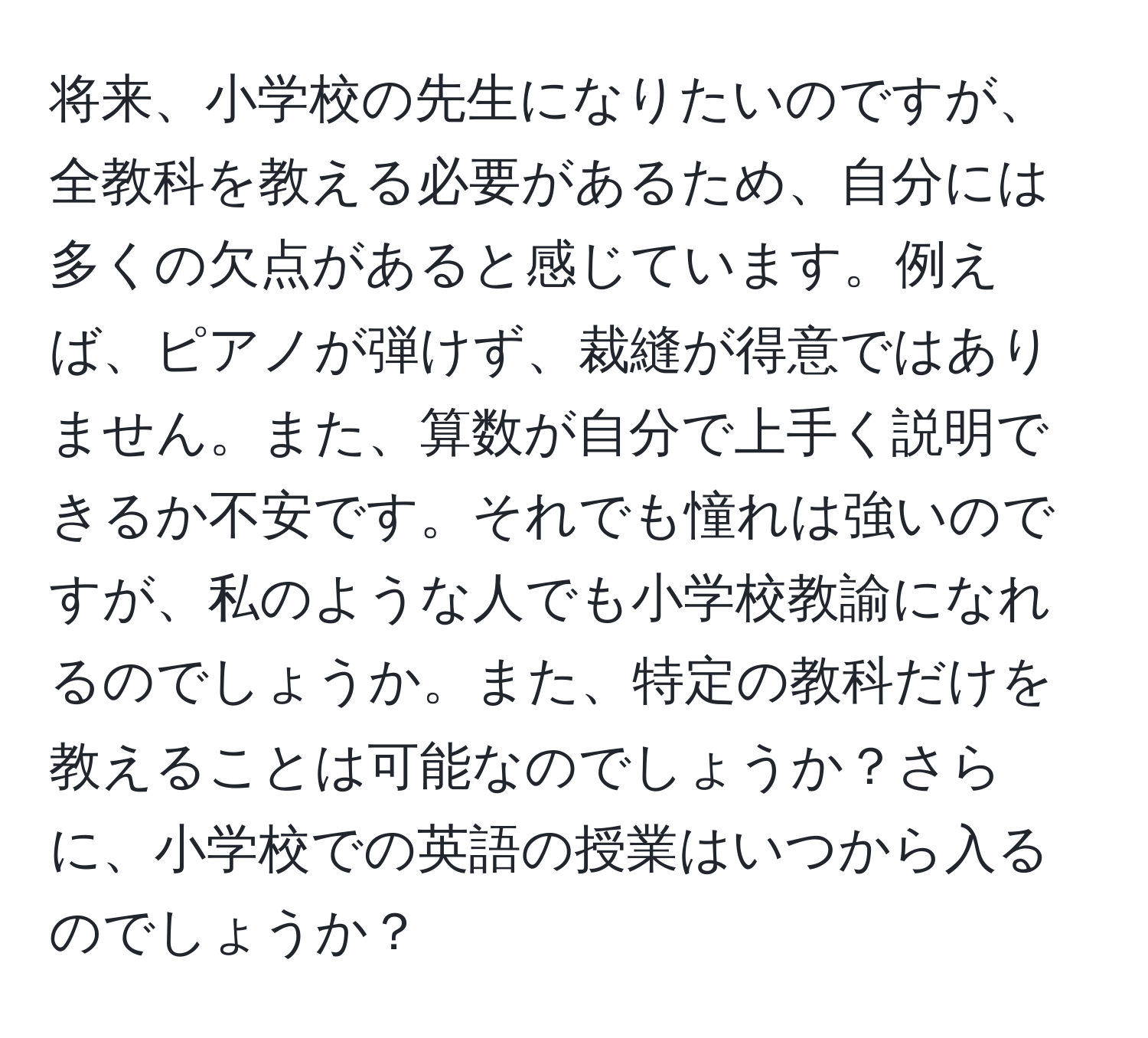 将来、小学校の先生になりたいのですが、全教科を教える必要があるため、自分には多くの欠点があると感じています。例えば、ピアノが弾けず、裁縫が得意ではありません。また、算数が自分で上手く説明できるか不安です。それでも憧れは強いのですが、私のような人でも小学校教諭になれるのでしょうか。また、特定の教科だけを教えることは可能なのでしょうか？さらに、小学校での英語の授業はいつから入るのでしょうか？