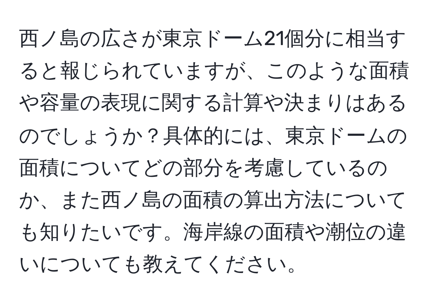 西ノ島の広さが東京ドーム21個分に相当すると報じられていますが、このような面積や容量の表現に関する計算や決まりはあるのでしょうか？具体的には、東京ドームの面積についてどの部分を考慮しているのか、また西ノ島の面積の算出方法についても知りたいです。海岸線の面積や潮位の違いについても教えてください。