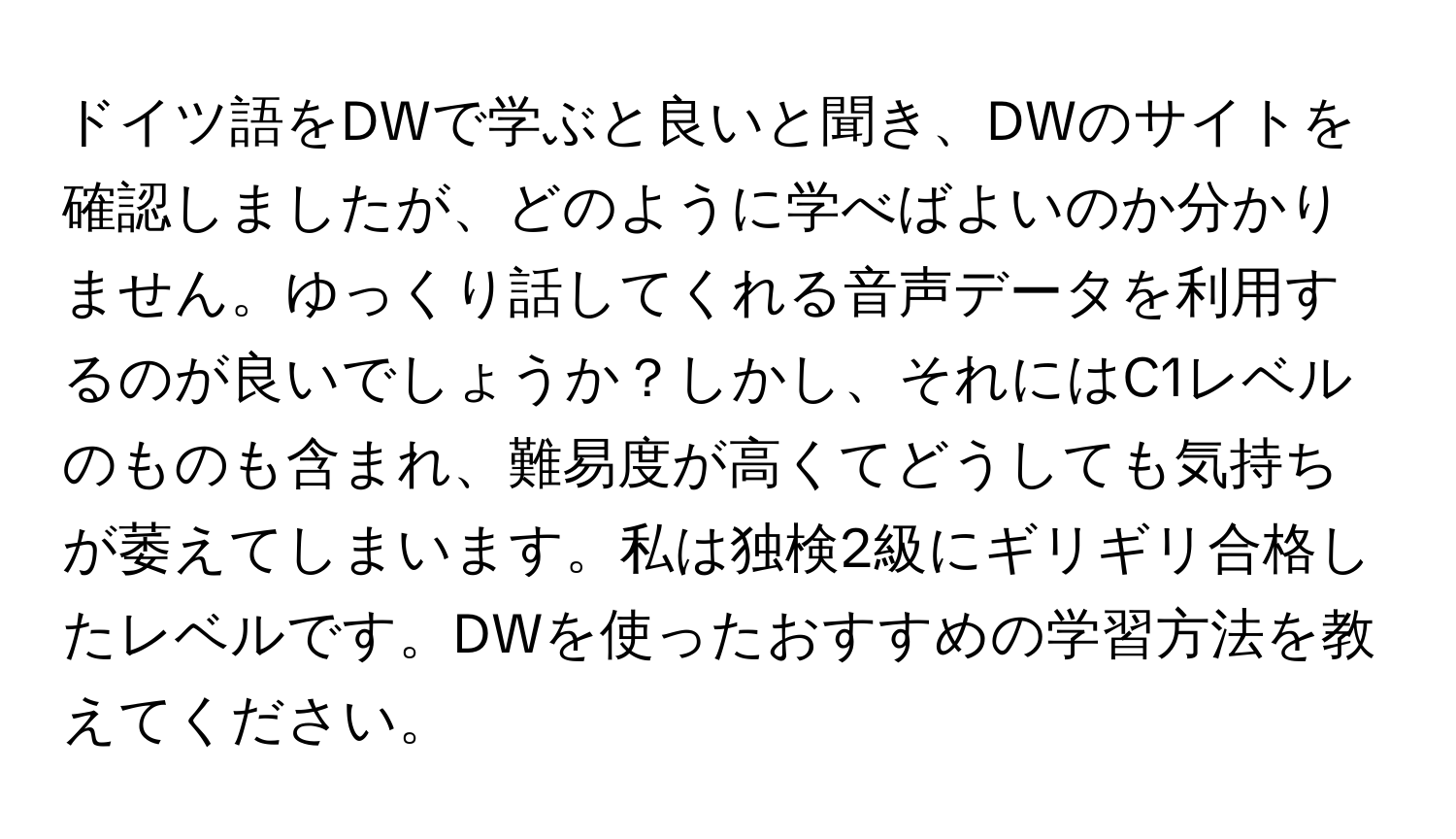 ドイツ語をDWで学ぶと良いと聞き、DWのサイトを確認しましたが、どのように学べばよいのか分かりません。ゆっくり話してくれる音声データを利用するのが良いでしょうか？しかし、それにはC1レベルのものも含まれ、難易度が高くてどうしても気持ちが萎えてしまいます。私は独検2級にギリギリ合格したレベルです。DWを使ったおすすめの学習方法を教えてください。