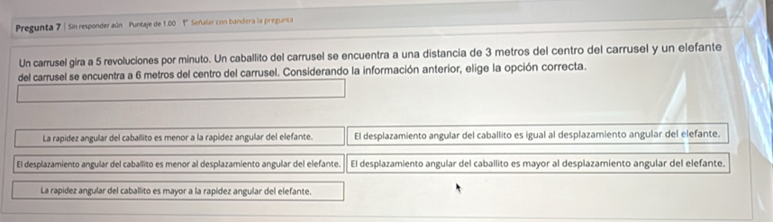 Pregunta 7 | Sin responder aún Puntaje de 1.00 1 Señalar con bandera la pregunta
Un carrusel gira a 5 revoluciones por minuto. Un caballito del carrusel se encuentra a una distancia de 3 metros del centro del carrusel y un elefante
del carrusel se encuentra a 6 metros del centro del carrusel. Considerando la información anterior, elige la opción correcta.
La rapidez angular del caballito es menor a la rapidez angular del elefante. El desplazamiento angular del caballito es igual al desplazamiento angular del elefante.
El desplazamiento angular del caballito es menor al desplazamiento angular del elefante. El desplazamiento angular del caballito es mayor al desplazamiento angular del elefante.
La rapidez angular del caballito es mayor a la rapidez angular del elefante.