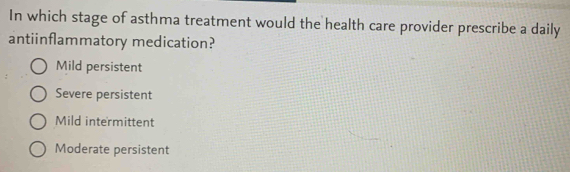 In which stage of asthma treatment would the health care provider prescribe a daily
antiinflammatory medication?
Mild persistent
Severe persistent
Mild intermittent
Moderate persistent
