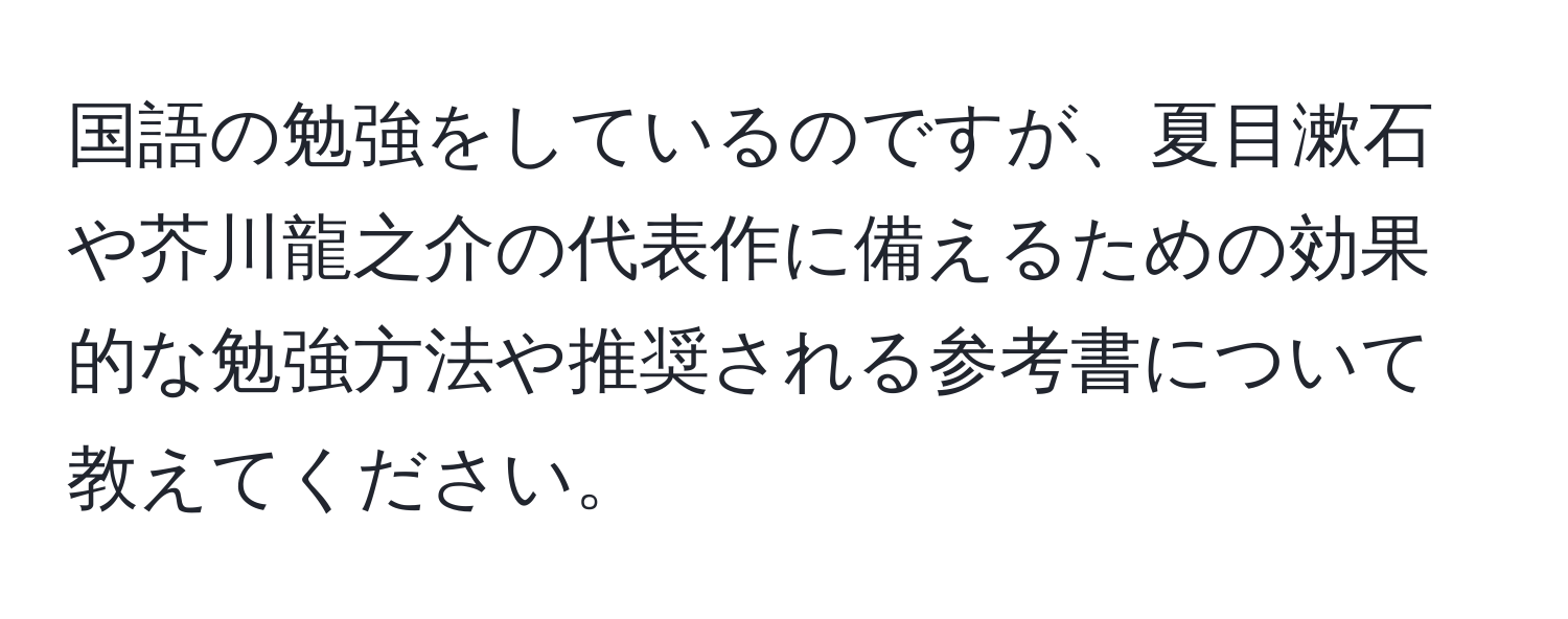 国語の勉強をしているのですが、夏目漱石や芥川龍之介の代表作に備えるための効果的な勉強方法や推奨される参考書について教えてください。