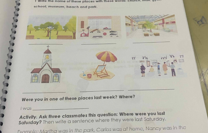 Whife the name of these places with these words: church, mail, g 
school, museum, beach and park. 
_ 
_ 
_ 
_ 
_ 
Were you in one of these places iast week? Where? 
I was_ 
Activity. Ask three classmates this question: Where were you last 
Saturday? Then write a sentence where they were last Saturday. 
Example: Martha was in the park, Carlos was at home, Nancy was in the