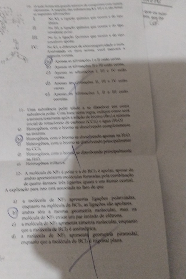 toão forma um gundo número de compostes com cutros
elementos. A respeno das mhaanças lL, 11 e 1 são felas
ue  es  n u n   
as nagunes afteações
4 No KI, a ligação química que ocorre e do tipo em em Po
c” “     
No HI, a fugação química que ocorre e do tipo
ovalene   ol 
No E, a lugação Química que ocorre e do tipo
lente  a  oln 
N No KL a diferença de eletronogativadade e numo
Analisando os itens acima, voeê marcara a
resposta corretn.
3 Apenas as afirmações L e II estão certas
D) Apenas as afirmações II e III estão certas,
C) Apenas as afirmações 1, III e IV estão
cerias.
d) Apenas asxatiriações II, III e IV estão
certas
C) Apenas as afirmações 1, II e III estão
correins
11- Uma substância polar tende a se dissolver em outra
substância polar. Com base nesta regra, indique como será
a mistura resultante após a adição de bromo (Br) à mistura
inicial de tetracloreto de carbono (CCA) e água (HzO)
a) Homogênea, com o bromo se dissolvendo completamente
na mistura
Homogênea, com o bromo se dissolvendo apenas na H:O
Heterogênea, com o bromo se dissolvendo principalmente
no CCl.
d) Heterogênea, com o bromo se dissolvendo principalmente
l   o
e)  Heterogônea trifásica
12- A molécula de NF1 é polar e a de BCI é apolar, apesar de
ambas apresentarem moléculas formadas pela combinação
de quatro átomos: três ligantes iguais e um átomo central,
A explicação para isso está associada ao fato de que
a) a molécula de NF, apresenta Egações polarizadas,
enquanto na molécula de BCL, as ligações são apolares
b)º  ambas tôm a mesma geometria molecular, más na
molécula de NF: existe um par isolado de elétrons.
c) a molécula de NF: apresenta simetría molecular, enquanto
que a molécula de BCh é assimégica.
d) a molécula de a X apresenta geomeáría piramidal,
enquanto que a molécula de BCh e trigonal plana.