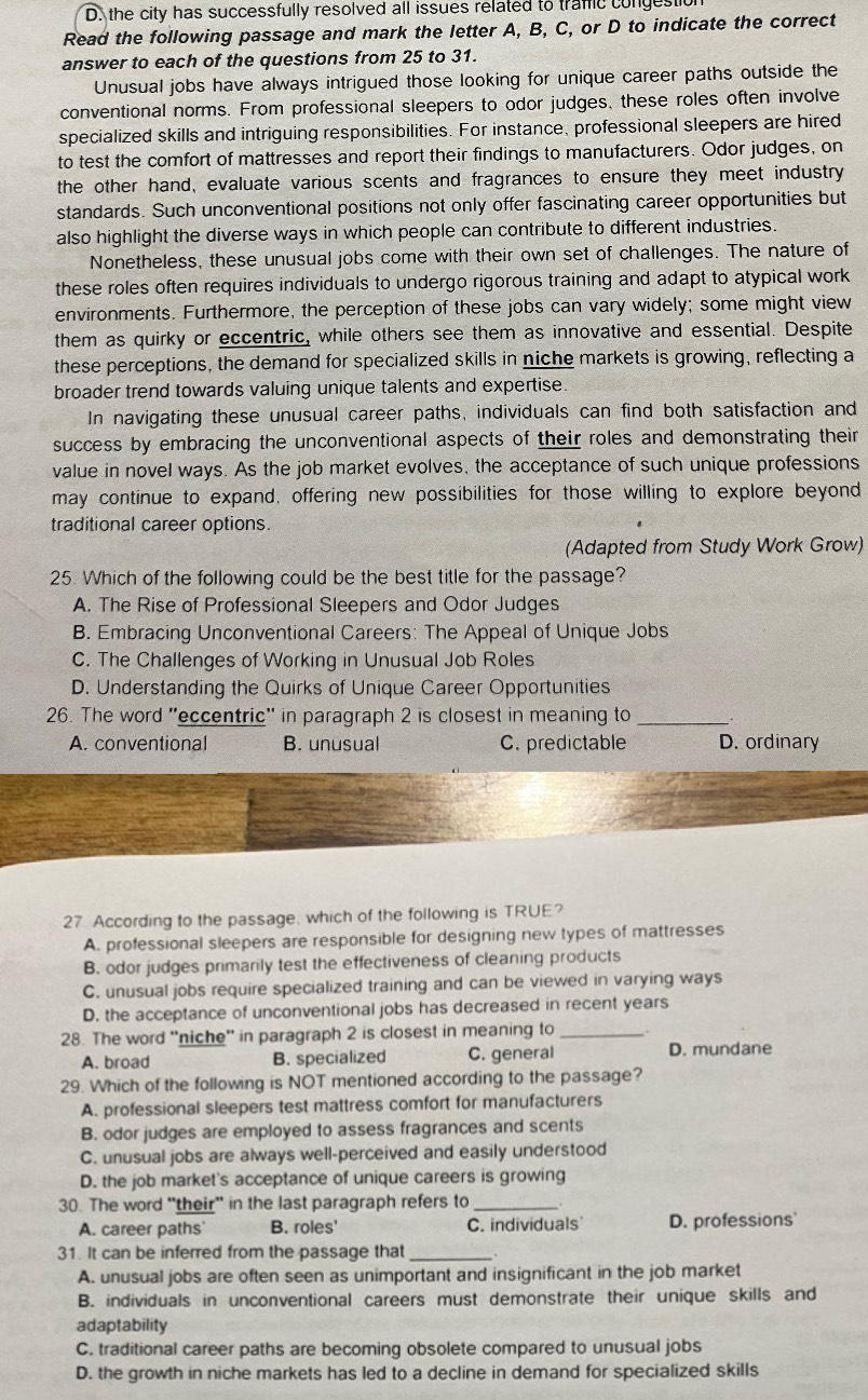 D. the city has successfully resolved all issues related to tramic congestion
Read the following passage and mark the letter A, B, C, or D to indicate the correct
answer to each of the questions from 25 to 31.
Unusual jobs have always intrigued those looking for unique career paths outside the
conventional norms. From professional sleepers to odor judges, these roles often involve
specialized skills and intriguing responsibilities. For instance, professional sleepers are hired
to test the comfort of mattresses and report their findings to manufacturers. Odor judges, on
the other hand, evaluate various scents and fragrances to ensure they meet industry
standards. Such unconventional positions not only offer fascinating career opportunities but
also highlight the diverse ways in which people can contribute to different industries.
Nonetheless, these unusual jobs come with their own set of challenges. The nature of
these roles often requires individuals to undergo rigorous training and adapt to atypical work
environments. Furthermore, the perception of these jobs can vary widely; some might view
them as quirky or eccentric, while others see them as innovative and essential. Despite
these perceptions, the demand for specialized skills in niche markets is growing, reflecting a
broader trend towards valuing unique talents and expertise.
In navigating these unusual career paths, individuals can find both satisfaction and
success by embracing the unconventional aspects of their roles and demonstrating their
value in novel ways. As the job market evolves, the acceptance of such unique professions
may continue to expand, offering new possibilities for those willing to explore beyond
traditional career options.
(Adapted from Study Work Grow)
25. Which of the following could be the best title for the passage?
A. The Rise of Professional Sleepers and Odor Judges
B. Embracing Unconventional Careers: The Appeal of Unique Jobs
C. The Challenges of Working in Unusual Job Roles
D. Understanding the Quirks of Unique Career Opportunities
26. The word ''eccentric'' in paragraph 2 is closest in meaning to_
A. conventional B. unusual C. predictable D. ordinary
27. According to the passage, which of the following is TRUE?
A. professional sleepers are responsible for designing new types of mattresses
B. odor judges primarily test the effectiveness of cleaning products
C. unusual jobs require specialized training and can be viewed in varying ways
D. the acceptance of unconventional jobs has decreased in recent years
28. The word 'niche' in paragraph 2 is closest in meaning to_
A. broad B. specialized C. general D. mundane
29. Which of the following is NOT mentioned according to the passage?
A. professional sleepers test mattress comfort for manufacturers
B. odor judges are employed to assess fragrances and scents
C. unusual jobs are always well-perceived and easily understood
D. the job market's acceptance of unique careers is growing
30. The word "their" in the last paragraph refers to _.
A. career paths B. roles' C. individuals D. professions
31. It can be inferred from the passage that_
A. unusual jobs are often seen as unimportant and insignificant in the job market
B. individuals in unconventional careers must demonstrate their unique skills and
adaptability
C. traditional career paths are becoming obsolete compared to unusual jobs
D. the growth in niche markets has led to a decline in demand for specialized skills