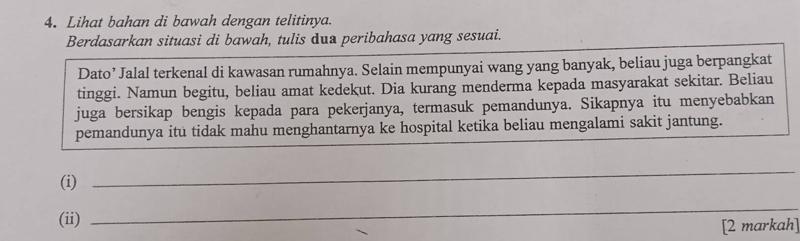 Lihat bahan di bawah dengan telitinya. 
Berdasarkan situasi di bawah, tulis dua peribahasa yang sesuai. 
Dato’ Jalal terkenal di kawasan rumahnya. Selain mempunyai wang yang banyak, beliau juga berpangkat 
tinggi. Namun begitu, beliau amat kedekut. Dia kurang menderma kepada masyarakat sekitar. Beliau 
juga bersikap bengis kepada para pekerjanya, termasuk pemandunya. Sikapnya itu menyebabkan 
pemandunya itu tidak mahu menghantarnya ke hospital ketika beliau mengalami sakit jantung. 
(i) 
_ 
(ii) 
_ 
[2 markah]