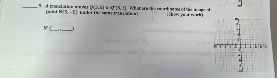 A translation moves Q(3,5) to Q'(6,1). What are the coordinates of the image of -10
point N(3,-5) under the same translation? (Show your work)
N' __)