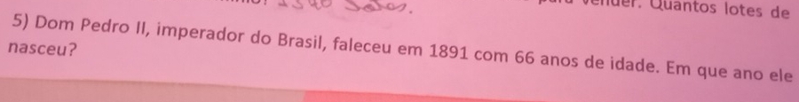 Qüer. Quantos lotes de 
nasceu? 
5) Dom Pedro II, imperador do Brasil, faleceu em 1891 com 66 anos de idade. Em que ano ele