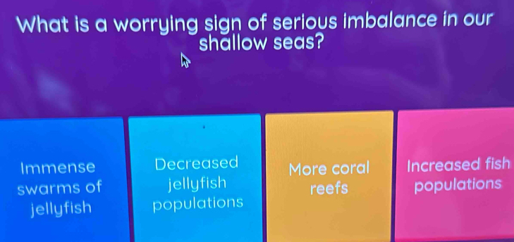 What is a worrying sign of serious imbalance in our
shallow seas?
Immense Decreased More coral Increased fish
swarms of jellyfish reefs populations
jellyfish populations