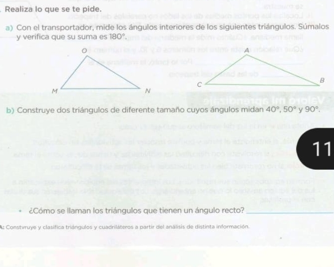 Realiza lo que se te pide. 
a) Con el transportador, mide los ángulos interiores de los siguientes triángulos. Súmalos 
y verifica que su suma es 180°. 
b) Construye dos triángulos de diferente tamaño cuyos ángulos midan 40°, 50° y 90°. 
11 
¿Cómo se llaman los triángulos que tienen un ángulo recto?_ 
A: Constvruye y clasifica triángulos y cuadriláteros a partir del análisis de distinta información.