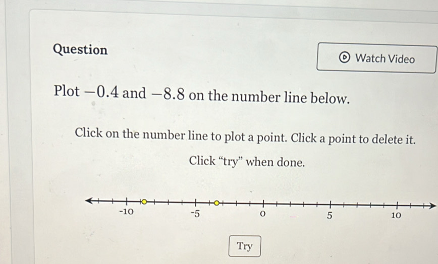 Question Watch Video 
Plot −0.4 and −8.8 on the number line below. 
Click on the number line to plot a point. Click a point to delete it. 
Click “try” when done. 
Try