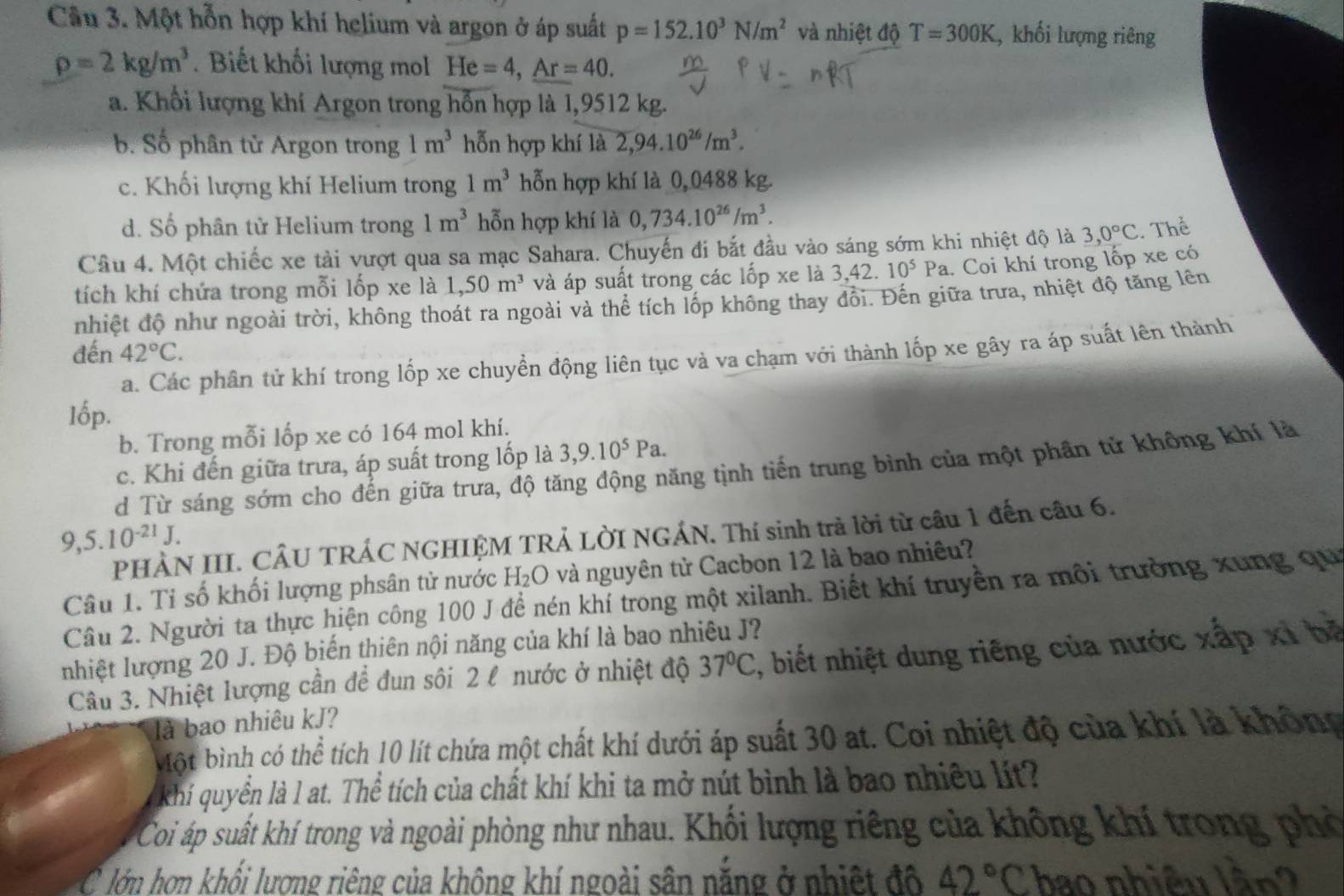 Một hỗn hợp khí helium và argon ở áp suất p=152.10^3N/m^2 và nhiệt độ T=300K , khối lượng riêng
rho =2kg/m^3. Biết khối lượng mol He=4,Ar=40.
a. Khổi lượng khí Argon trong hỗn hợp là 1,9512 kg.
b. Số phân tử Argon trong 1m^3 hỗn hợp khí là 2,94.10^(26)/m^3.
c. Khối lượng khí Helium trong 1m^3 hỗn hợp khí là 0,0488 kg.
d. Số phân tử Helium trong 1m^3 hỗn hợp khí là 0,734.10^(26)/m^3.
Câu 4. Một chiếc xe tải vượt qua sa mạc Sahara. Chuyến đi bắt đầu vào sáng sớm khi nhiệt độ là 3,0°C Thể
tích khí chứa trong mỗi lốp xe là 1,50m^3 và áp suất trong các lốp xe là 3,42.10^5Pa 1. Coi khí trong lốp xe có
nhiệt độ như ngoài trời, không thoát ra ngoài và thể tích lốp không thay đổi. Đến giữa trưa, nhiệt độ tăng lên
đến 42°C.
a. Các phân tử khí trong lốp xe chuyền động liên tục và va chạm với thành lốp xe gây ra áp suất lên thành
b. Trong mỗi lốp xe có 164 mol khí.
c. Khi đến giữa trưa, áp suất trong lốp là 3,9.10^5Pa.
d Từ sáng sớm cho đến giữa trưa, độ tăng động năng tịnh tiến trung bình của một phần tử không khí là
9,5.10^(-21)J.
PHÀN III. CÂU TRÁC NGHIỆM TRẢ LỜI NGÁN. Thí sinh trả lời từ câu 1 đến câu 6.
Câu 1. Tỉ số khối lượng phsân tử nước H₂O và nguyên tử Cacbon 12 là bao nhiêu?
Câu 2. Người ta thực hiện công 100 J để nén khí trong một xilanh. Biết khí truyền ra môi trường xung qu
nhiệt lượng 20 J. Độ biến thiên nội năng của khí là bao nhiêu J?
Câu 3. Nhiệt lượng cần để đun sôi 2 l nước ở nhiệt độ 37°C 1, biết nhiệt dung riêng của nước xấp xỉ bệ
là bao nhiêu kJ?
Một bình có thể tích 10 lít chứa một chất khí dưới áp suất 30 at. Coi nhiệt độ của khí là không
khí quyển là l at. Thể tích của chất khí khi ta mở nút bình là bao nhiều lít?
Coi áp suất khí trong và ngoài phòng như nhau. Khối lượng riêng của không khí trong phò
C lớn hơn khối lương riêng của không khí ngoài sân năng ở nhiệt đô 42°C ao nhiều n