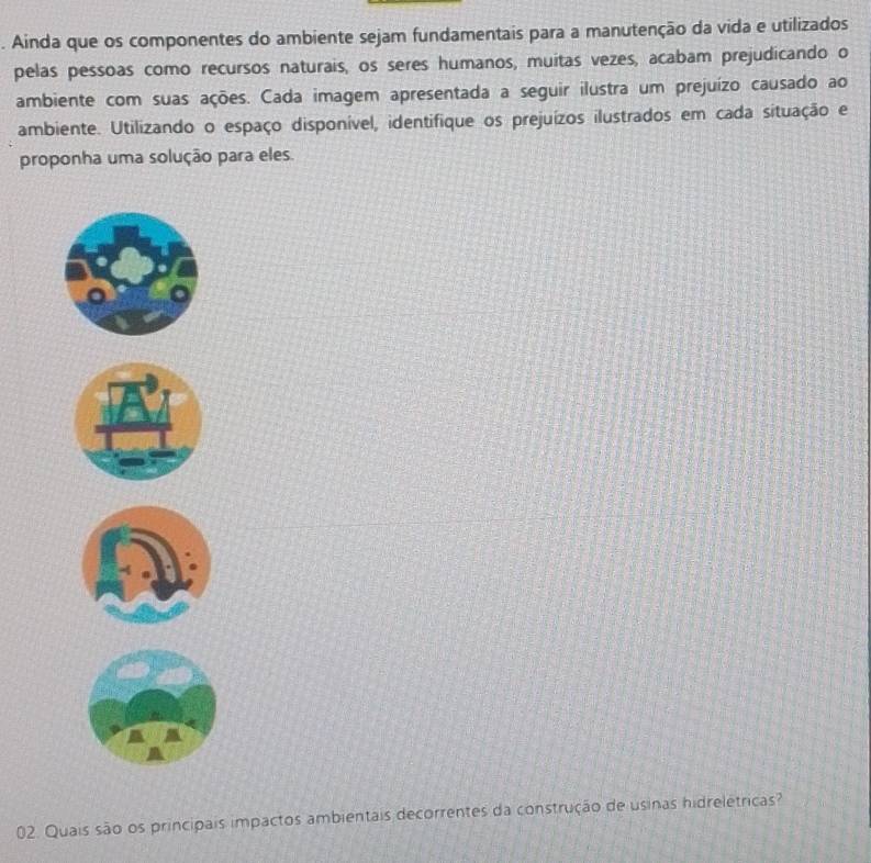 Ainda que os componentes do ambiente sejam fundamentais para a manutenção da vida e utilizados 
pelas pessoas como recursos naturais, os seres humanos, muitas vezes, acabam prejudicando o 
ambiente com suas ações. Cada imagem apresentada a seguir ilustra um prejuízo causado ao 
ambiente. Utilizando o espaço disponível, identifique os prejuízos ilustrados em cada situação e 
proponha uma solução para eles 
02. Quais são os principais impactos ambientais decorrentes da construção de usinas hidreletricas?