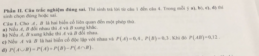 Phần II. Câu trắc nghiệm đúng sai. Thí sinh trả lời từ câu 1 đến câu 4. Trong mỗi ý a), b), c), d) thí 
sinh chọn đúng hoặc sai. 
Câu 1. Cho A, B là hai biến cố liên quan đến một phép thử. 
a) Nếu A, B đối nhau thì A và B xung khắc. 
b) Nếu A, B xung khắc thì A và B đối nhau. 
c) Nếu A và B là hai biến cố độc lập với nhau và P(A)=0,4, P(B)=0,3. Khi đó P(AB)=0,12. 
d) P(A∪ B)=P(A)+P(B)-P(A∩ B).