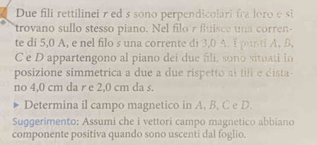 Due fili rettilinei r ed s sono perpendicolari fra loro e si 
trovano sullo stesso piano. Nel filo r fluisce una corren- 
te di 5,0 A, e nel filo s una corrente di 3,0 A. I punti A, B
C e D appartengono al piano dei due fli, sono situati in 
posizione simmetrica a due a due rispetto ai illi e dista- 
no 4,0 cm da r e 2,0 cm da s. 
Determina il campo magnetico in A, B, C e D. 
Suggerimento: Assumi che i vettori campo magnetico abbiano 
componente positiva quando sono uscenti dal foglio.