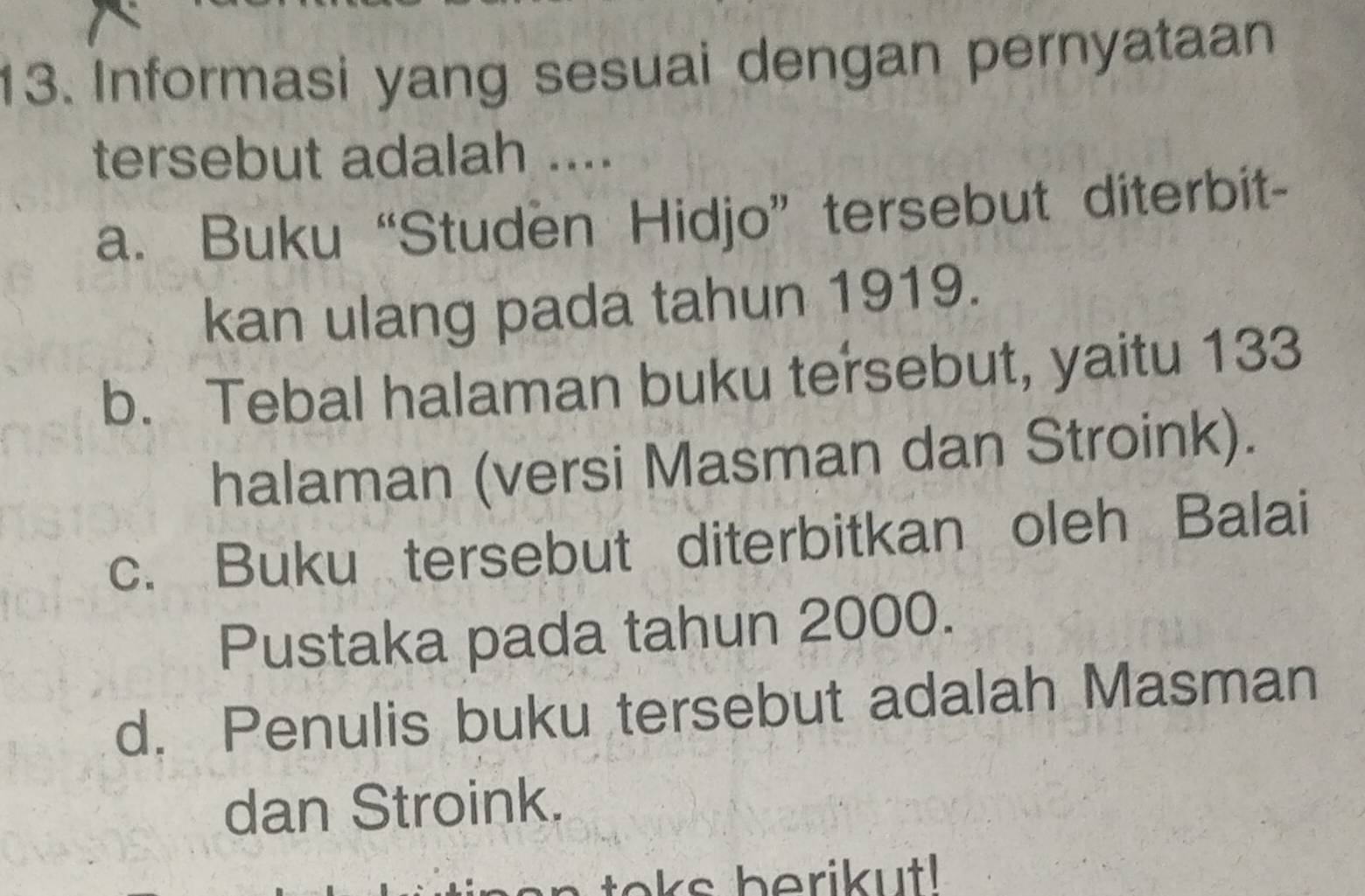 Informasi yang sesuai dengan pernyataan
tersebut adalah ....
a. Buku “Studen Hidjo” tersebut diterbit-
kan ulang pada tahun 1919.
b. Tebal halaman buku tersebut, yaitu 133
halaman (versi Masman dan Stroink).
c. Buku tersebut diterbitkan oleh Balai
Pustaka pada tahun 2000.
d. Penulis buku tersebut adalah Masman
dan Stroink.