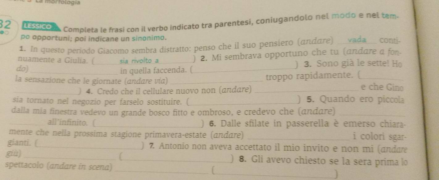 La morfología 
32 LESSICO 
●○ 
Completa le frasi con il verbo indicato tra parentesi, coniugandolo nel modo e nel tem- 
po opportuni; poi indicane un sinonimo. 
1. In questo periodo Giacomo sembra distratto: penso che il suo pensiero (andare) vada _conti- 
nuamente a Giulia. ( sia rivolto a ) 2. Mi sembrava opportuno che tu (andare a fon- 
do)_ ___) 3. Sono già le sette! Ho 
in quella faccenda. ( 
la sensazione che le giornate (andare via) _troppo rapidamente. (_ 
_) 4. Credo che il cellulare nuovo non (andare)_ 
e che Gino 
sia tornato nel negozio per farselo sostituire. (_ ) 5. Quando ero piccola 
dalla mia finestra vedevo un grande bosco fitto e ombroso, e credevo che (andare)_ 
_all’infinito. (_ ) 6. Dalle sfilate in passerella è emerso chiara- 
mente che nella prossima stagione primavera-estate (andare)_ 
i colori sgar- 
gianti. (_ ) 7. Antonio non aveva accettato il mio invito e non mi (andare 
giù]_ _) 8. Gli avevo chiesto se la sera prima lo 
spettacolo (andare in scena) _L_