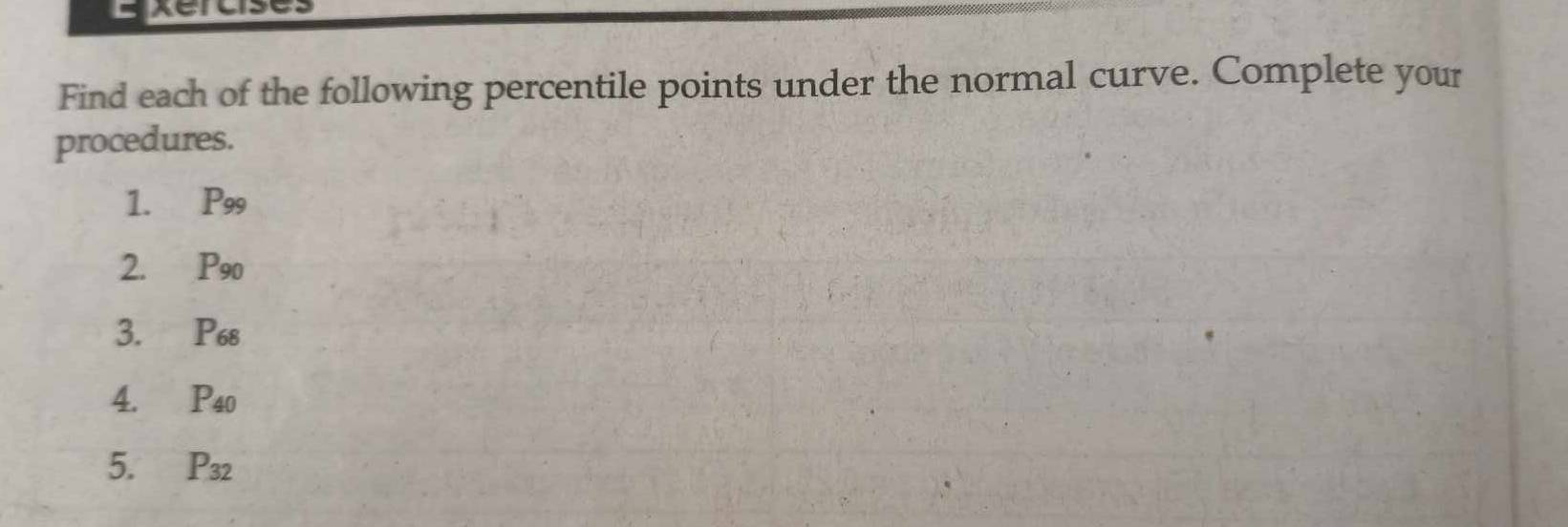 Find each of the following percentile points under the normal curve. Complete your 
procedures. 
1. P_99
2. P_90
3. P_68
4. P_40
5. P_32