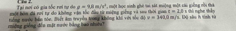 Cầu 2. 
Tại nơi có gia tốc rơi tự do g=9, 8m/s^2 , một học sinh ghé tai sát miệng một cái giếng rồi thả 
một hòn đá rơi tự do không vận tốc đầu từ miệng giếng và sau thời gian t=2,0s thì nghe thấy 
tiếng nước bắn tóc. Biết âm truyền trong không khí với tốc độ v=340, 0m/s. Độ sâu h tính từ 
miệng giếng đến mặt nước bằng bao nhiêu?