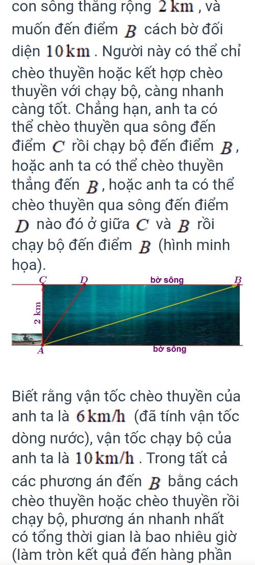 con sông thăng rộng 2 km , và 
muốn đến điểm B cách bờ đối 
diện 10km. Người này có thể chỉ 
chèo thuyền hoặc kết hợp chèo 
thuyền với chạy bộ, càng nhanh 
càng tốt. Chẳng hạn, anh ta có 
thể chèo thuyền qua sông đến 
điểm C rồi chạy bộ đến điểm B , 
hoặc anh ta có thể chèo thuyền 
thẳắng đến B , hoặc anh ta có thể 
chèo thuyền qua sông đến điểm 
D nào đó ở giữa C và B rồi 
chạy bộ đến điểm B (hình minh 
họa). 
C D bờ sông B 
A bờ sồng 
Biết rằng vận tốc chèo thuyền của 
anh ta là 6km/h (đã tính vận tốc 
dòng nước), vận tốc chạy bộ của 
anh ta là 10km/h. Trong tất cả 
các phương án đến B bằng cách 
chèo thuyền hoặc chèo thuyền rồi 
chạy bộ, phương án nhanh nhất 
có tổng thời gian là bao nhiêu giờ 
(làm tròn kết quả đến hàng phần