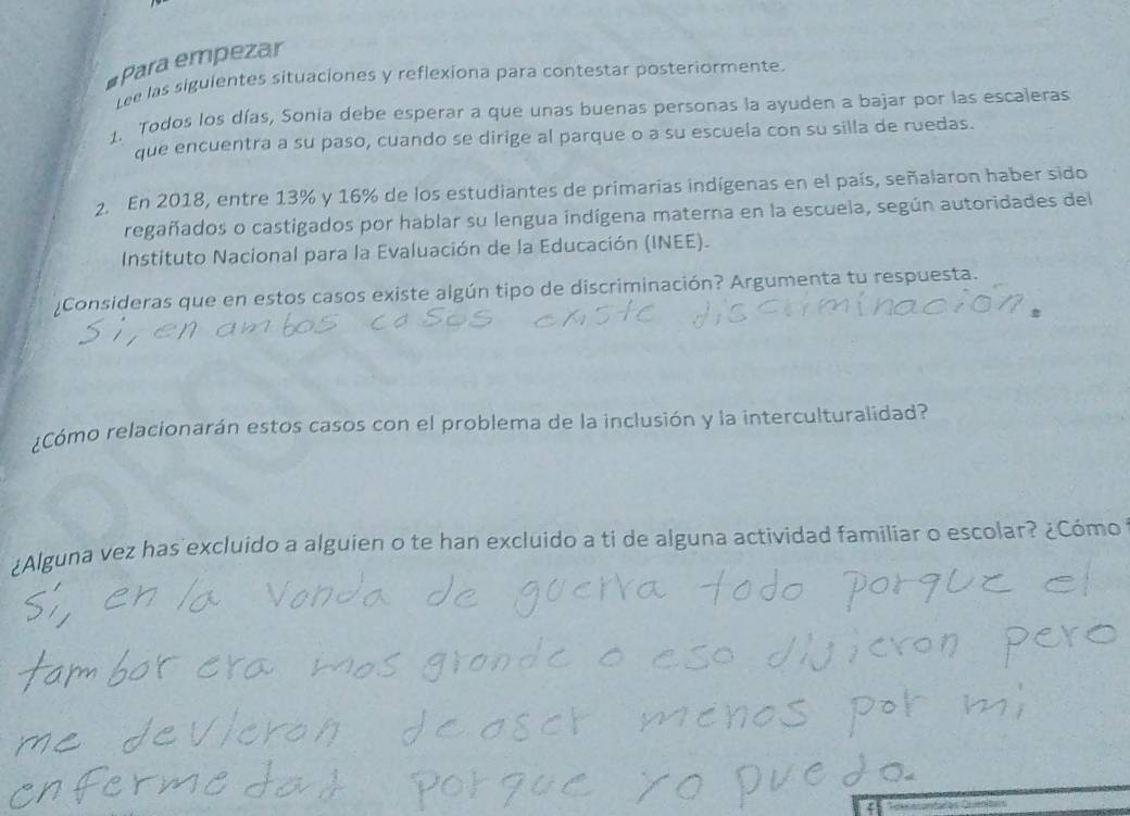 Para empezar 
Lee las siguientes situaciones y reflexiona para contestar posteriormente. 
1. Todos los días, Sonia debe esperar a que unas buenas personas la ayuden a bajar por las escaleras 
que encuentra a su paso, cuando se dirige al parque o a su escuela con su silla de ruedas. 
2. En 2018, entre 13% y 16% de los estudiantes de primarias indígenas en el país, señalaron haber sido 
regañados o castigados por hablar su lengua indígena materna en la escuela, según autoridades del 
Instituto Nacional para la Evaluación de la Educación (INEE). 
¿Consideras que en estos casos existe algún tipo de discriminación? Argumenta tu respuesta. 
¿Cómo relacionarán estos casos con el problema de la inclusión y la interculturalidad? 
¿Alguna vez has excluido a alguien o te han excluido a ti de alguna actividad familiar o escolar? ¿Cómo 
ζ