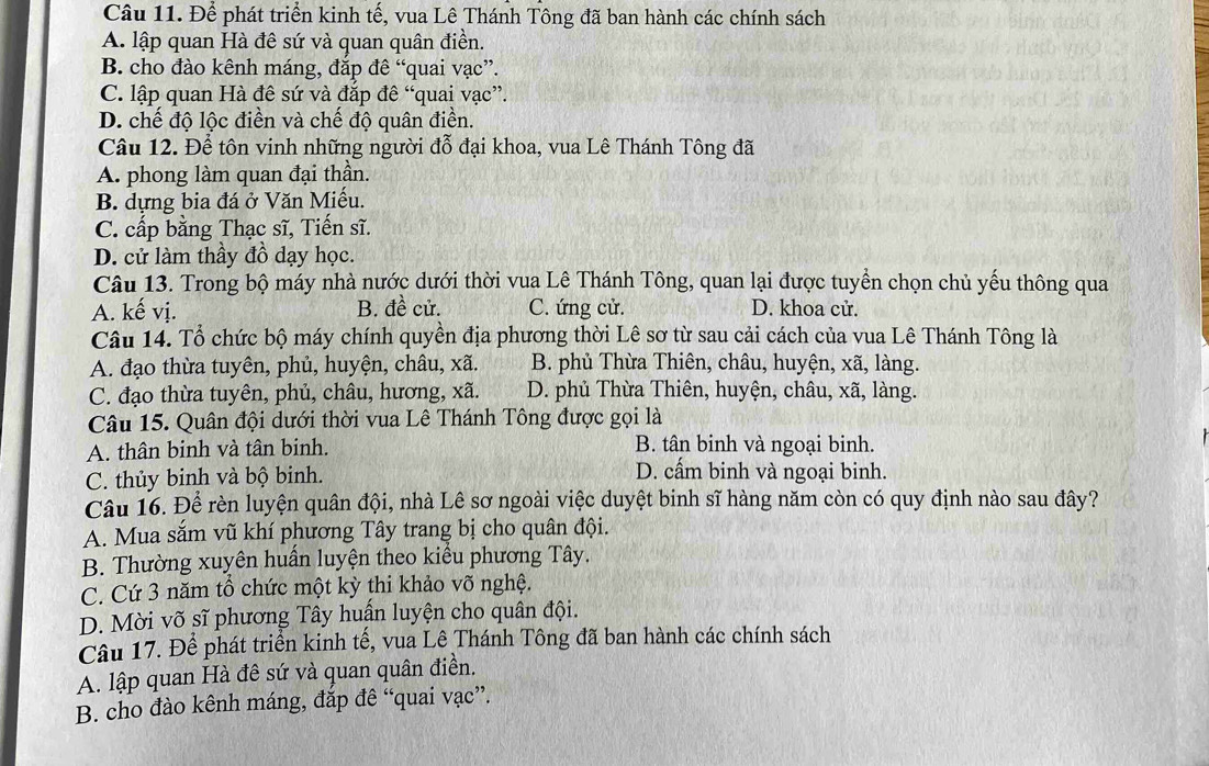 Để phát triển kinh tế, vua Lê Thánh Tông đã ban hành các chính sách
A. lập quan Hà đê sứ và quan quân điền.
B. cho đào kênh máng, đắp đê “quai vạc”.
C. lập quan Hà đê sứ và đặp đề “quai vạc”.
D. chế độ lộc điền và chế độ quân điển.
Câu 12. Để tôn vinh những người đỗ đại khoa, vua Lê Thánh Tông đã
A. phong làm quan đại thần.
B. dựng bia đá ở Văn Miếu.
C. cấp bằng Thạc sĩ, Tiến sĩ.
D. cử làm thầy đồ dạy học.
Câu 13. Trong bộ máy nhà nước dưới thời vua Lê Thánh Tông, quan lại được tuyển chọn chủ yếu thông qua
A. kế vị. B. đề cử. C. ứng cử. D. khoa cử.
Câu 14. Tổ chức bộ máy chính quyền địa phương thời Lê sơ từ sau cải cách của vua Lê Thánh Tông là
A. đạo thừa tuyên, phủ, huyện, châu, xã. B. phủ Thừa Thiên, châu, huyện, xã, làng.
C. đạo thừa tuyên, phủ, châu, hương, xã. D. phủ Thừa Thiên, huyện, châu, xã, làng.
Câu 15. Quân đội dưới thời vua Lê Thánh Tông được gọi là
A. thân binh và tân binh. B. tân binh và ngoại binh.
C. thủy binh và bộ binh.
D. cấm binh và ngoại binh.
Câu 16. Để rèn luyện quân đội, nhà Lê sơ ngoài việc duyệt binh sĩ hàng năm còn có quy định nào sau đây?
A. Mua sắm vũ khí phương Tây trang bị cho quân đội.
B. Thường xuyên huấn luyện theo kiểu phương Tây.
C. Cứ 3 năm tổ chức một kỳ thi khảo võ nghệ.
D. Mời võ sĩ phương Tây huấn luyện cho quân đội.
Câu 17. Để phát triển kinh tế, vua Lê Thánh Tông đã ban hành các chính sách
A. lập quan Hà đê sứ và quan quân điền.
B. cho đào kênh máng, đắp đê “quai vạc”.