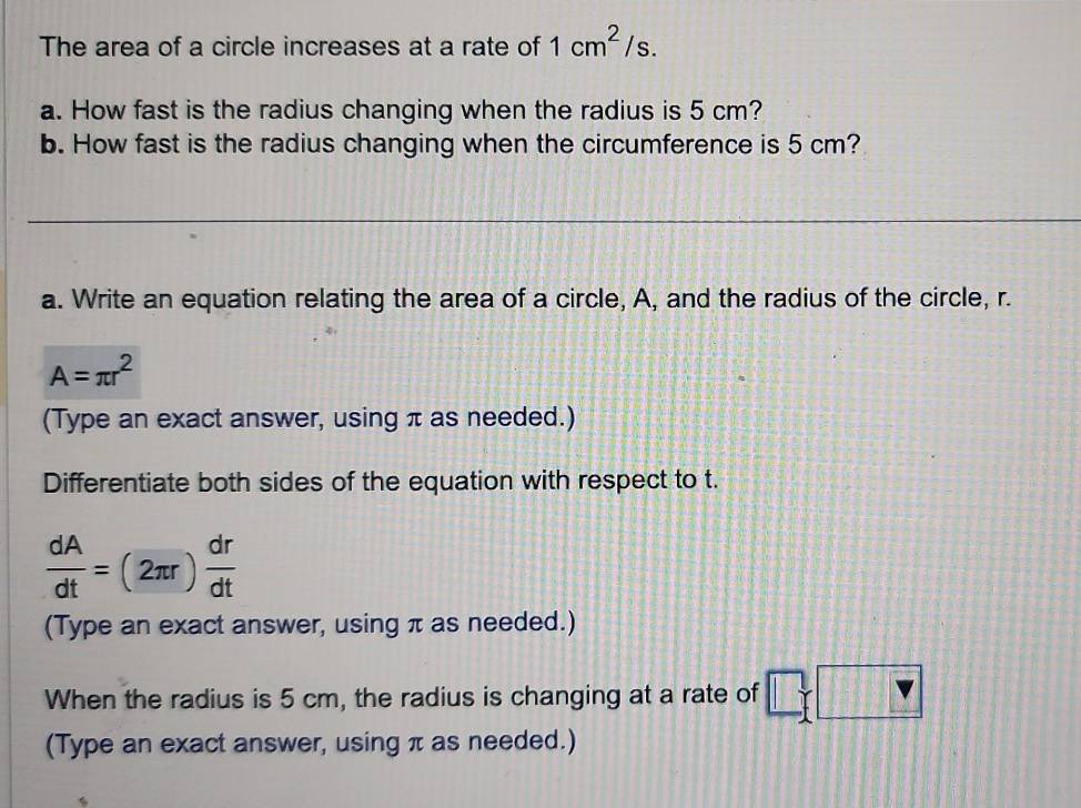 The area of a circle increases at a rate of 1cm^2/s. 
a. How fast is the radius changing when the radius is 5 cm? 
b. How fast is the radius changing when the circumference is 5 cm? 
_ 
a. Write an equation relating the area of a circle, A, and the radius of the circle, r.
A=π r^2
(Type an exact answer, using π as needed.) 
Differentiate both sides of the equation with respect to t.
 dA/dt =(2π r) dr/dt 
(Type an exact answer, using π as needed.) 
When the radius is 5 cm, the radius is changing at a rate of V P
(Type an exact answer, using π as needed.)