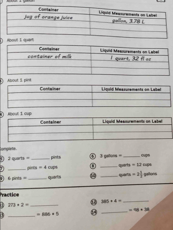 About L caton 
About 1 pint 
About 1 cup 
complete. 
5 2quarts= _pints ⑥ 3 gallons = _ cups
7 _pints =4 cups 8 _quarts =12cups
9 6 pints = _ quarts ⑩ _quarts =2 1/2 gallons
Practice 
⑫ 385*4= _ 
1) 273*2= _ 
⑭ 
_ =98*38
_3
=886*5