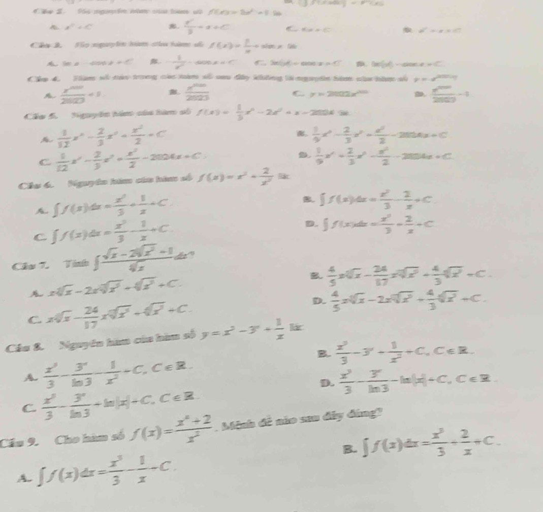 he 2. 96 mg f nbe c tem u f(x)=2x^2-1
x^2+c .  y'/3 =x+C C f(x)=sqrt(□ )
a^2=ax+b
Cha 2 Sọ nguyhn tam chu tàm đã f(x)= 1/x +sin x06
lieno·s dinetionet != 4+1 . - 1/x^2 -cos x<0</tex> ABCD= adeU. DeforO-sior .!= C
Cáa 4. Hàm số cáu trong các năm số cau đy không là nguyên hàm của bàc số mu =a^(2tan alpha)
A  x^(500)/28 +1+1.
 x^(1000)/2023 
y=2002x^(200) D.  x^(2009)/2809 -1
Chu 5. Tguyên hán cáa hàm số f(x)= 1/3 x^4-2x^2+x-2004=0
%  1/12 x^2- 2/3 x^2+ x^2/2 +C
。  1/9 x^2- 2/3 x^3+ x^2/2 -2004x+C
C.  1/12 x^2- 2/3 x^2+ x^2/2 -2004x+C
 1/9 x^4+ 2/3 x^3- x^2/2 -2004x+C
Chu 6. Nguyễn hàm của hia số f(x)=x^2+ 2/x^2 ik.
A ∈t f(x)dx= x^2/3 + 1/x +C
B. ∈t f(x)dx= x^2/3 - 2/x +C
C ∈t f(x)dx= x^3/3 - 1/x +C.
D. ∈t f(x)dx= x^2/3 + 2/x +C
Câs 7. Tini∈t  (sqrt(x)-2sqrt(x^2)+1)/sqrt(x)  d ?
xsqrt[4-2nsqrt x^3+sqrt x^3+](x^3)+C.
B.  4/5 xsqrt[4xsqrt 3](x)- 24/17 xsqrt[3](x^2)+ 4/3 +C.
C xsqrt(x)- 24/17 xsqrt[17sqrt 4](2)+sqrt(x^2)+C.
D.  4/5 xsqrt[3](x)-2xsqrt[4](x^2)+ 4/3 sqrt(x^2+C)+C.
Cầu 8. Nguyên hau của bàu số y=x^3-3^n+ 1/x kx
A.  x^3/3 - y^2/ln 3 - 1/x^2 +C,C∈ R.
B.  x^3/3 -3^-+ 1/x^2 +C,C∈ R.
D.  x^3/3 - 3/ln 3 -ln |x|+c,c∈ R.
C.  x^3/3 - 3^x/ln 3 +ln |x|+C,C∈ R.
Cầu 9. Cho hàm số f(x)= (x^4+2)/x^2 . Mệnh đề nio san đây đáng?
B. ∈t f(x)dx= x^3/3 + 2/x +C.
A. ∈t f(x)dx= x^3/3 - 1/x +C.