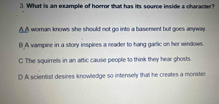 What is an example of horror that has its source inside a character?
A A woman knows she should not go into a basement but goes anyway.
B A vampire in a story inspires a reader to hang garlic on her windows.
C The squirrels in an attic cause people to think they hear ghosts.
D A scientist desires knowledge so intensely that he creates a monster.