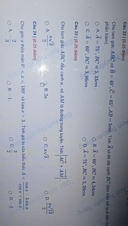 Cho tam giác ABC có widehat B=40°, widehat C=65°, AB=5cm
phần trăm). . Tính widehat A và độ dài cạnh BC (làm tròn kết quả đến há
A. widehat A=75°, BCapprox 5, 33cm. widehat A=60°, BCapprox 4,54cm. 
B.
C. widehat A=60°, BCapprox 3,96cm.
D. widehat A=75°, BCapprox 5,39cm. 
Câu 23 | (0.25 điểm)
Cho tam giác ABC đều cạnh a , có AM là đường trung tuyển. Tính |vector AC+vector AM|.
A.  asqrt(3)/2   asqrt(13)/2 .
B. 2a. C. asqrt(3). D.
Câu 24 | (0.25 điểm)
Cho góc x thỏa mân 0° và tan x=3. Tính giá trị của biểu thức A= (cos x-3sin x)/cos x+sin x .
C.  3/2 .
A. - 2/3 . B. -1. D. -2