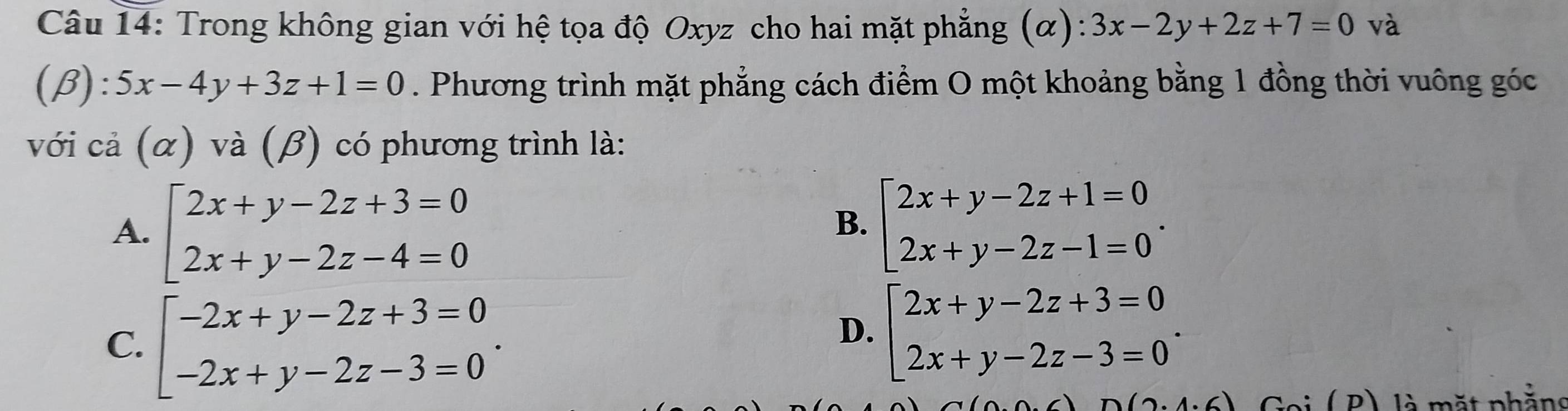 Trong không gian với hệ tọa độ Oxyz cho hai mặt phẳng (α): 3x-2y+2z+7=0 và
(beta ):5x-4y+3z+1=0. Phương trình mặt phẳng cách điểm O một khoảng bằng 1 đồng thời vuông góc
với cả (α) và (β) có phương trình là:
A. beginarrayl 2x+y-2z+3=0 2x+y-2z-4=0endarray. beginarrayl 2x+y-2z+1=0 2x+y-2z-1=0endarray.. 
B.
C. beginarrayl -2x+y-2z+3=0 -2x+y-2z-3=0endarray..
D. beginarrayl 2x+y-2z+3=0 2x+y-2z-3=0endarray.. 
Goi ( P) là mặt phẳns