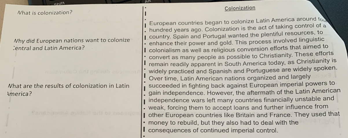 What is colonization? Colonization
European countries began to colonize Latin America around fou
hundred years ago. Colonization is the act of taking control of a
Why did European nations want to colonize country. Spain and Portugal wanted the plentiful resources, to
Central and Latin America? enhance their power and gold. This process involved linguistic
colonialism as well as religious conversion efforts that aimed to
convert as many people as possible to Christianity. These efforts
remain readily apparent in South America today, as Christianity is
widely practiced and Spanish and Portuguese are widely spoken.
Over time, Latin American nations organized and largely
What are the results of colonization in Latin succeeded in fighting back against European imperial powers to
America? gain independence. However, the aftermath of the Latin American
independence wars left many countries financially unstable and
weak, forcing them to accept loans and further influence from
other European countries like Britain and France. They used that
money to rebuild, but they also had to deal with the
consequences of continued imperial control.