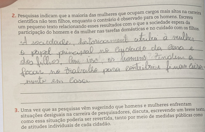 Pesquisas indicam que a maioria das mulheres que ocupam cargos mais altos na carreira 
científica não tem filhos, enquanto o contrário é observado para os homens. Escreva 
um pequeno texto relacionando esses resultados com o que a sociedade espera da 
participação do homem e da mulher nas tarefas domésticas e no cuidado com os filhos. 
_ 
_ 
_ 
_ 
_ 
_ 
_ 
3. Uma vez que as pesquisas vêm sugerindo que homens e mulheres enfrentam 
situações desiguais na carreira de pesquisadores, discuta, escrevendo um breve texto 
como essa situação poderia ser revertida, tanto por meio de medidas públicas como 
de atitudes individuais de cada cidadão.