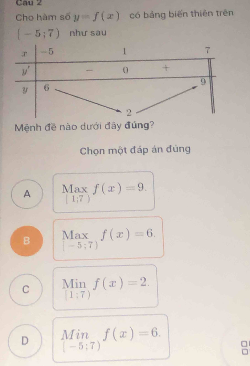 Cau 2
Cho hàm số y=f(x) có bảng biến thiên trên
[-5;7) như sau
Mệnh đề nào dưới đây đúng?
Chọn một đáp án đúng
A Max f(x)=9.
[1;7)
B Max f(x)=6.
[-5;7)
C limlimits _[1;7)f(x)=2.
D limlimits _[-5;7)f(x)=6.