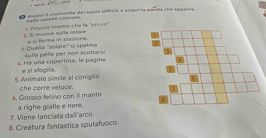 ato 
*qua 
_ 
2 Risolvi il cruciverba dei suoni difficili e scopri la parola che apparirà 
nelle caselle colorate. 
1. Piccolo insetto che fa “cri-cri”. 
2. Si muove sulle rotaie 
e si ferma in stazione. 
3. Quella “solare” si spalma 
sulla pelle per non scottarsi. 
4. Ha una copertina, le pagine 
e si sfoglia. 
5. Animale simile al coniglio 
che corre veloce. 
6. Grosso felino con il manto 
a righe gialle e nere. 
7. Viene lanciata dall’arco. 
8. Creatura fantastica sputafuoco.