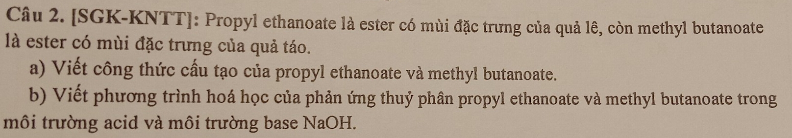 [SGK-KNTT]: Propyl ethanoate là ester có mùi đặc trưng của quả lê, còn methyl butanoate 
là ester có mùi đặc trưng của quả táo. 
a) Viết công thức cấu tạo của propyl ethanoate và methyl butanoate. 
b) Viết phương trình hoá học của phản ứng thuỷ phân propyl ethanoate và methyl butanoate trong 
môi trường acid và môi trường base NaOH.