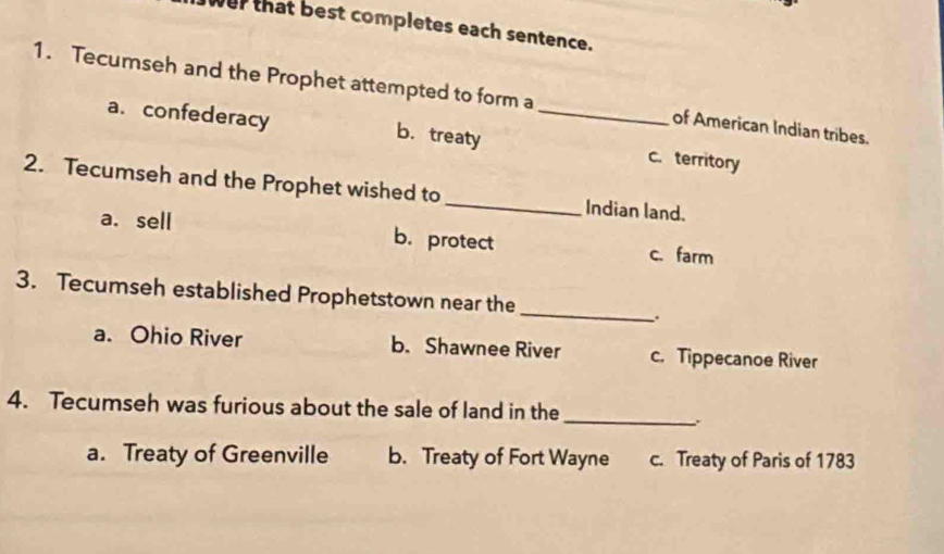 wer that best completes each sentence.
1. Tecumseh and the Prophet attempted to form a _of American Indian tribes.
a. confederacy b.treaty c. territory
2. Tecumseh and the Prophet wished to _Indian land.
a. sell b.protect c. farm
3. Tecumseh established Prophetstown near the_ .
a. Ohio River b. Shawnee River c. Tippecanoe River
4. Tecumseh was furious about the sale of land in the_
a. Treaty of Greenville b. Treaty of Fort Wayne c. Treaty of Paris of 1783