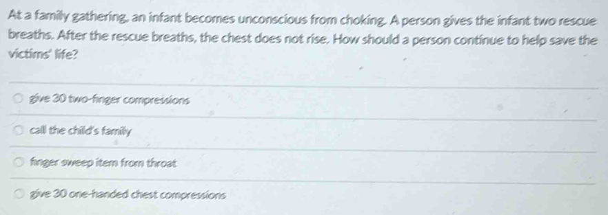 At a family gathering, an infant becomes unconscious from choking. A person gives the infant two rescue
breaths. After the rescue breaths, the chest does not rise. How should a person continue to help save the
victims' life?
give 20 two-finger compressions
call the child's family
finger sweep item from throat
give 30 one-handed chest compressions