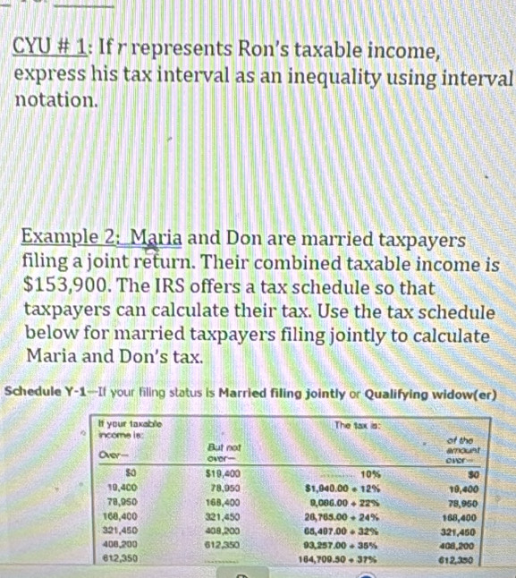 CYU # 1: If r represents Ron’s taxable income,
express his tax interval as an inequality using interval
notation.
Example 2: Maria and Don are married taxpayers
filing a joint return. Their combined taxable income is
$153,900. The IRS offers a tax schedule so that
taxpayers can calculate their tax. Use the tax schedule
below for married taxpayers filing jointly to calculate
Maria and Don's tax.
Schedule Y-1—If your filing status is Married filing jointly or Qualifying widow(er)