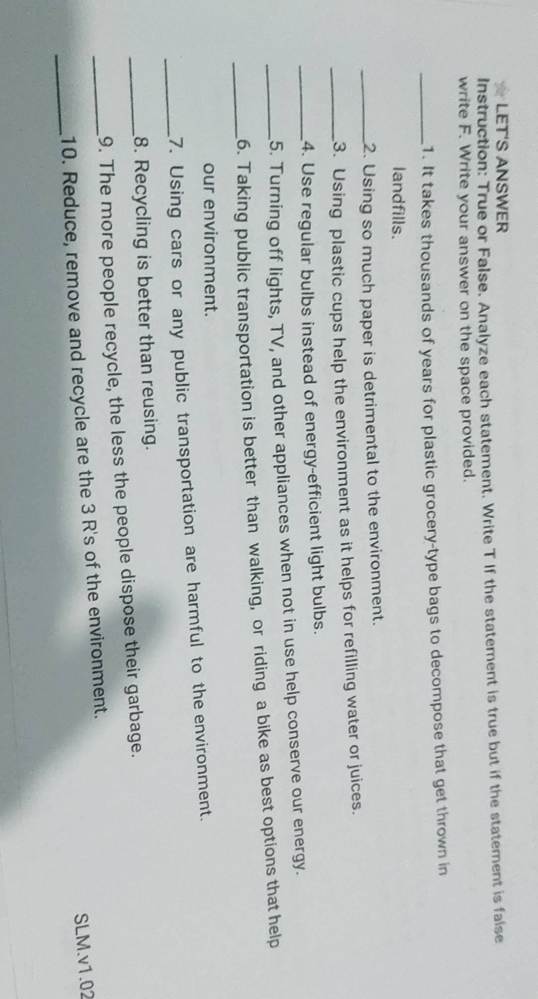 LET'S ANSWER 
Instruction: True or False. Analyze each statement. Write T If the statement is true but if the statement is false 
write F. Write your answer on the space provided. 
_1. It takes thousands of years for plastic grocery-type bags to decompose that get thrown in 
landfills. 
_2. Using so much paper is detrimental to the environment. 
_3. Using plastic cups help the environment as it helps for refilling water or juices. 
_4. Use regular bulbs instead of energy-efficient light bulbs. 
5. Turning off lights, TV, and other appliances when not in use help conserve our energy. 
_6. Taking public transportation is better than walking, or riding a bike as best options that help 
our environment. 
_7. Using cars or any public transportation are harmful to the environment. 
8. Recycling is better than reusing. 
_9. The more people recycle, the less the people dispose their garbage. 
SLM.v1.02 
_ 
_10. Reduce, remove and recycle are the 3 R's of the environment.