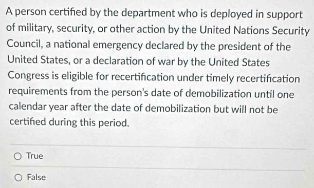 A person certifed by the department who is deployed in support
of military, security, or other action by the United Nations Security
Council, a national emergency declared by the president of the
United States, or a declaration of war by the United States
Congress is eligible for recertifcation under timely recertification
requirements from the person's date of demobilization until one
calendar year after the date of demobilization but will not be
certifed during this period.
True
False