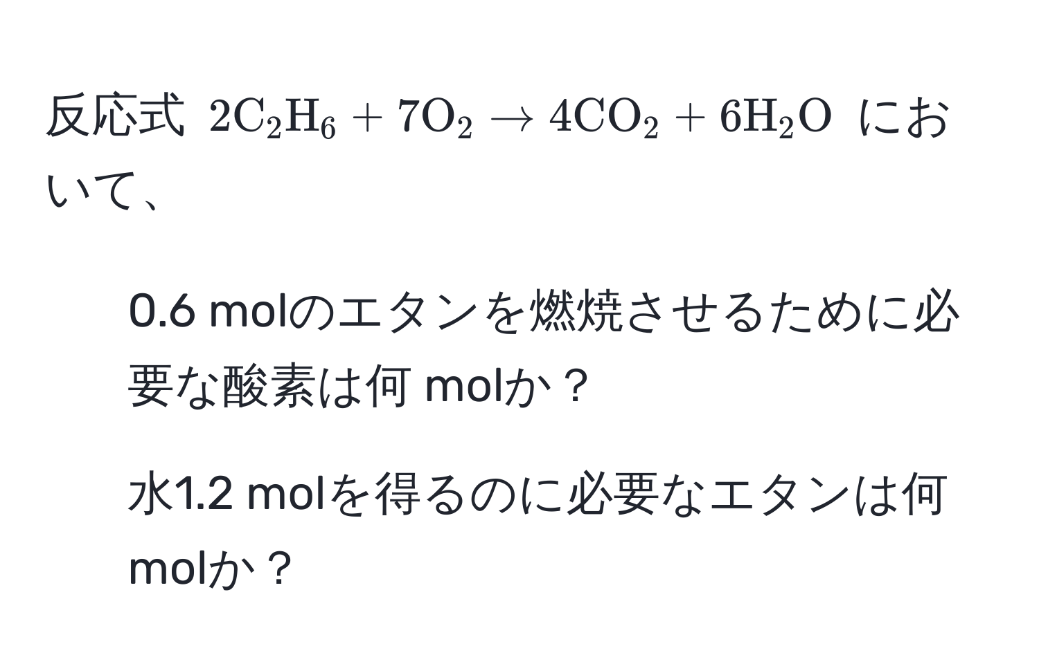 反応式 $2C_2H_6 + 7O_2 arrow 4CO_2 + 6H_2O$ において、  
1) 0.6 molのエタンを燃焼させるために必要な酸素は何 molか？  
2) 水1.2 molを得るのに必要なエタンは何 molか？