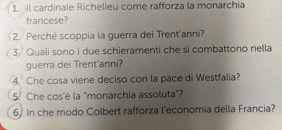 Il cardinale Richelieu come rafforza la monarchia 
francese? 
2. Perché scoppia la guerra dei Trent’anni? 
3. Quali sono i due schieramenti che si combattono nella 
guerra dei Trent’anni? 
4. Che cosa viene deciso con la pace di Westfalia? 
5. Che cos'è la “monarchia assoluta”? 
6. In che modo Colbert rafforza l’economia della Francia?