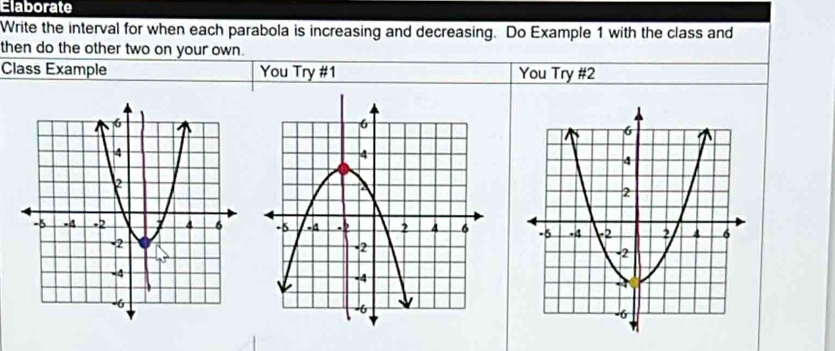 Elaborate 
Write the interval for when each parabola is increasing and decreasing. Do Example 1 with the class and 
then do the other two on your own. 
Class Example You Try #1 You Try #2